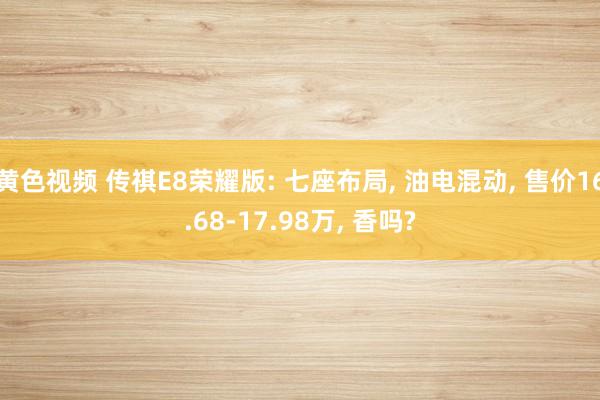 黄色视频 传祺E8荣耀版: 七座布局， 油电混动， 售价16.68-17.98万， 香吗?