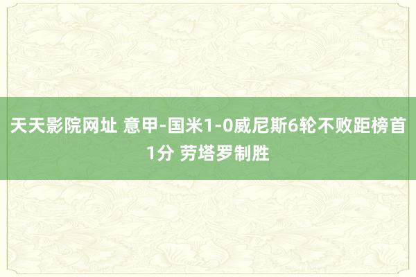 天天影院网址 意甲-国米1-0威尼斯6轮不败距榜首1分 劳塔罗制胜