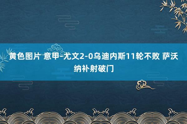 黄色图片 意甲-尤文2-0乌迪内斯11轮不败 萨沃纳补射破门