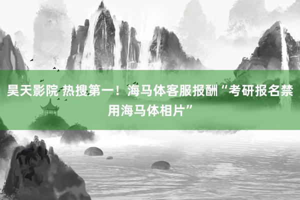 昊天影院 热搜第一！海马体客服报酬“考研报名禁用海马体相片”