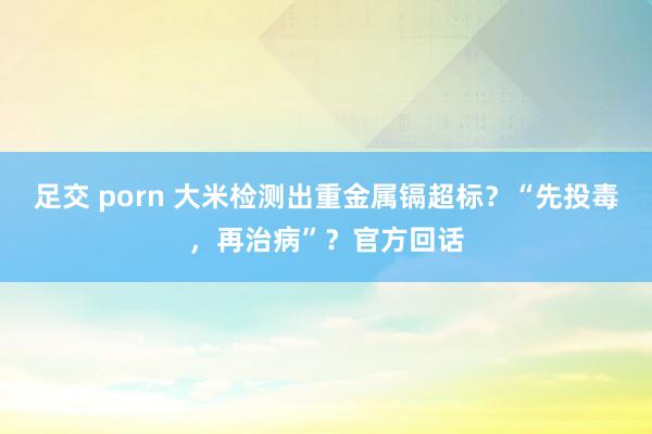 足交 porn 大米检测出重金属镉超标？“先投毒，再治病”？官方回话