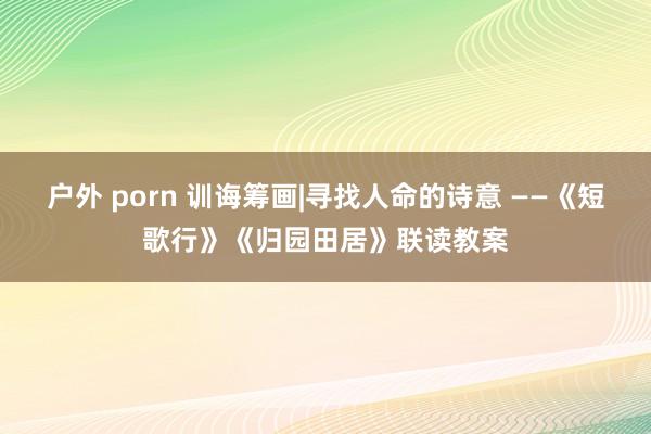 户外 porn 训诲筹画|寻找人命的诗意 ——《短歌行》《归园田居》联读教案