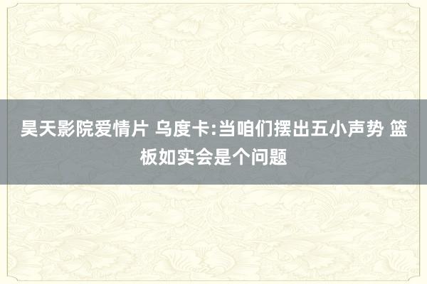 昊天影院爱情片 乌度卡:当咱们摆出五小声势 篮板如实会是个问题