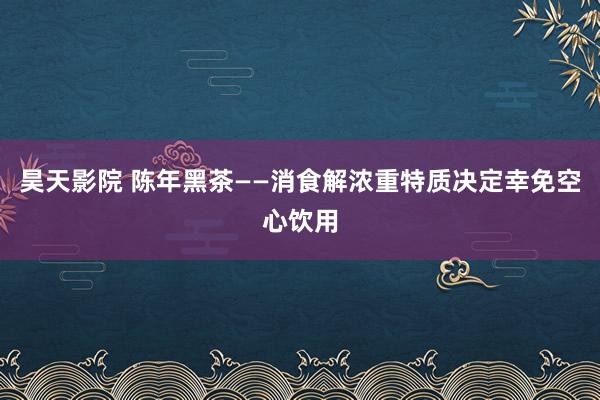 昊天影院 陈年黑茶——消食解浓重特质决定幸免空心饮用