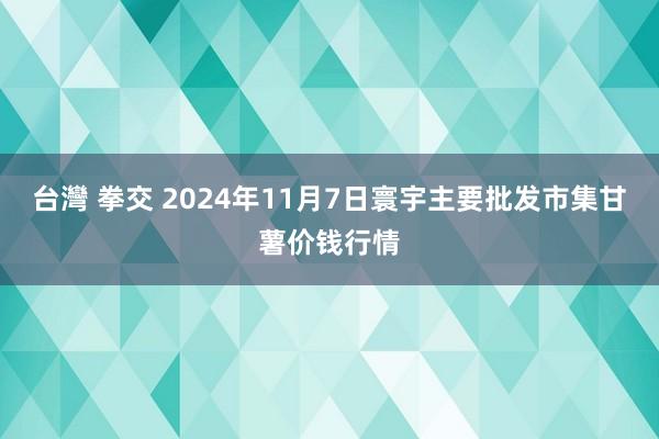 台灣 拳交 2024年11月7日寰宇主要批发市集甘薯价钱行情