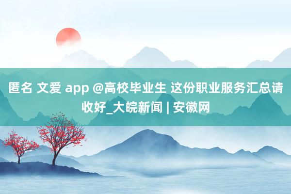 匿名 文爱 app @高校毕业生 这份职业服务汇总请收好_大皖新闻 | 安徽网