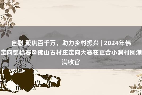 自慰 聚焦百千万，助力乡村振兴 | 2024年佛山市定向锦标赛暨佛山古村庄定向大赛在更合小洞村圆满收官