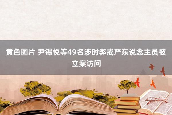 黄色图片 尹锡悦等49名涉时弊戒严东说念主员被立案访问