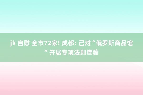 jk 自慰 全市72家! 成都: 已对“俄罗斯商品馆”开展专项法则查验