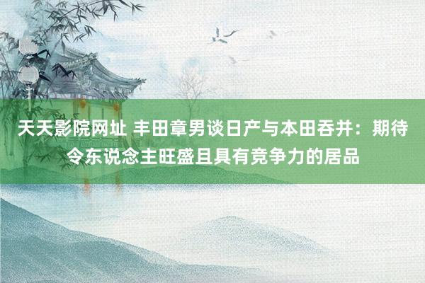 天天影院网址 丰田章男谈日产与本田吞并：期待令东说念主旺盛且具有竞争力的居品