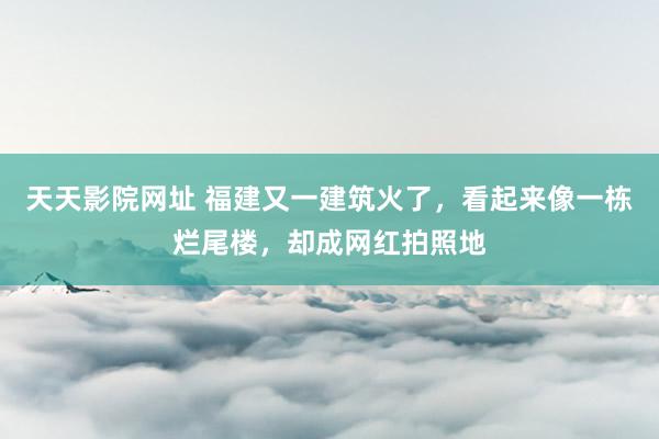 天天影院网址 福建又一建筑火了，看起来像一栋烂尾楼，却成网红拍照地