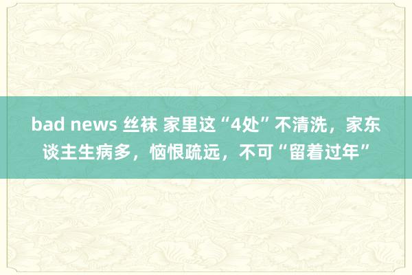 bad news 丝袜 家里这“4处”不清洗，家东谈主生病多，恼恨疏远，不可“留着过年”