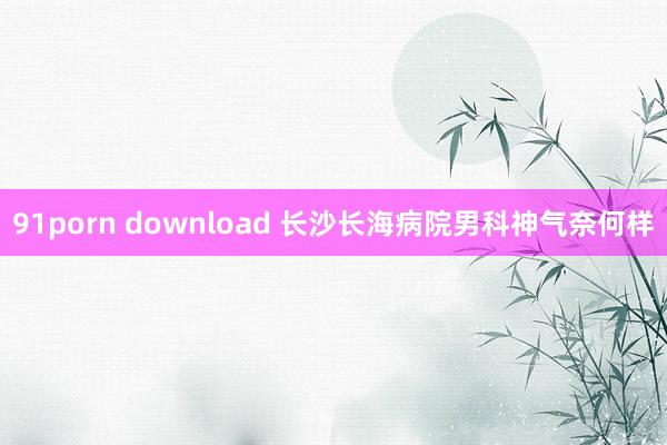 91porn download 长沙长海病院男科神气奈何样