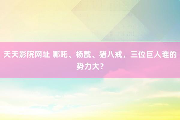 天天影院网址 哪吒、杨戬、猪八戒，三位巨人谁的势力大？