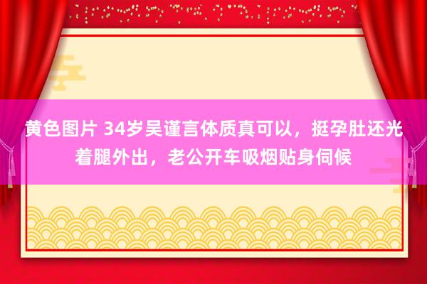 黄色图片 34岁吴谨言体质真可以，挺孕肚还光着腿外出，老公开车吸烟贴身伺候