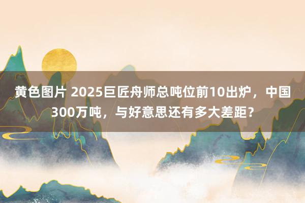 黄色图片 2025巨匠舟师总吨位前10出炉，中国300万吨，与好意思还有多大差距？