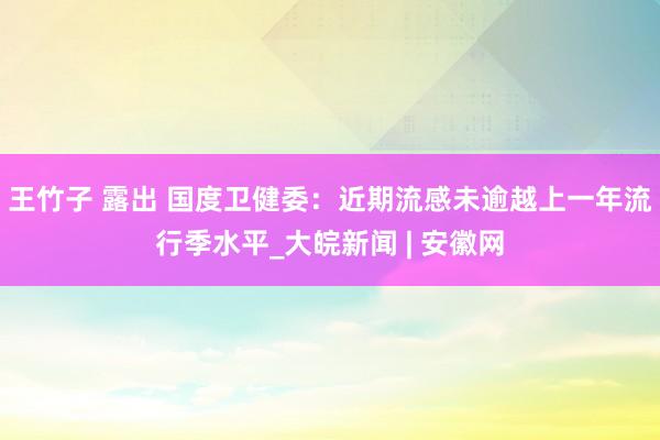 王竹子 露出 国度卫健委：近期流感未逾越上一年流行季水平_大皖新闻 | 安徽网