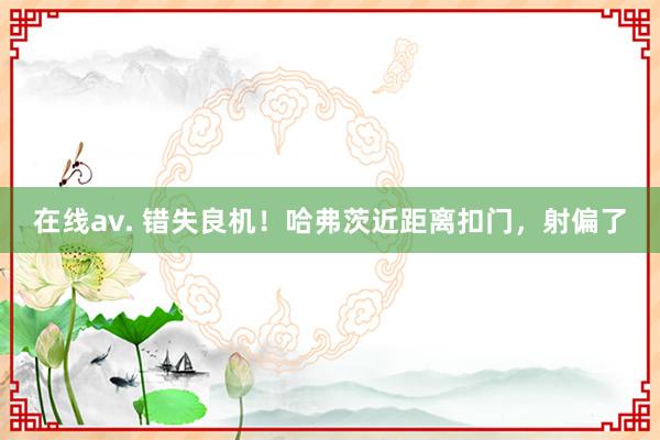 在线av. 错失良机！哈弗茨近距离扣门，射偏了