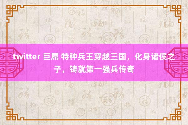 twitter 巨屌 特种兵王穿越三国，化身诸侯之子，铸就第一强兵传奇