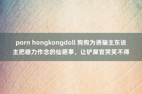 porn hongkongdoll 狗狗为诱骗主东谈主把稳力作念的仙葩事，让铲屎官哭笑不得