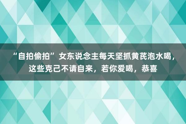 “自拍偷拍” 女东说念主每天坚抓黄芪泡水喝，这些克己不请自来，若你爱喝，恭喜