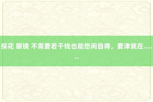 探花 眼镜 不需要若干钱也能悠闲自得，要津就在......