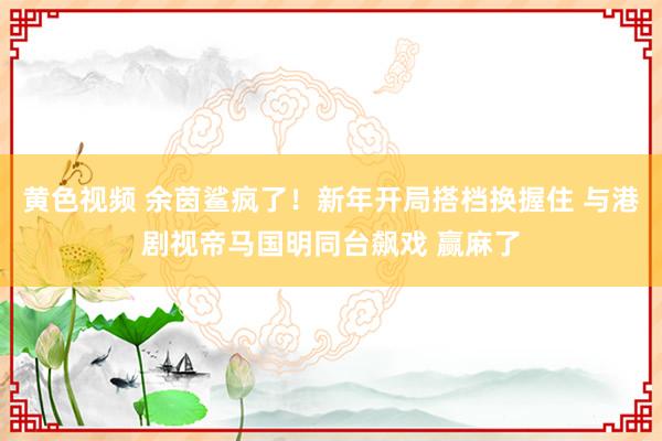 黄色视频 余茵鲨疯了！新年开局搭档换握住 与港剧视帝马国明同台飙戏 赢麻了