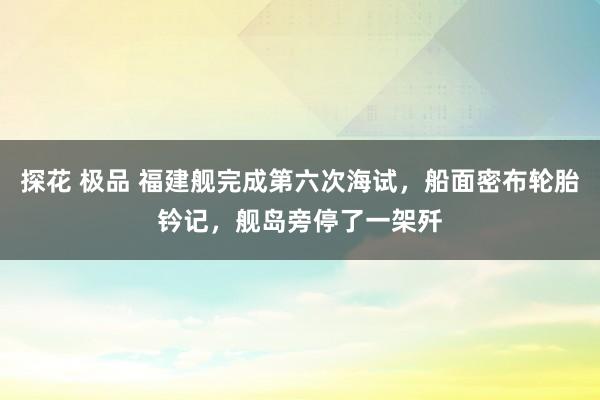 探花 极品 福建舰完成第六次海试，船面密布轮胎钤记，舰岛旁停了一架歼