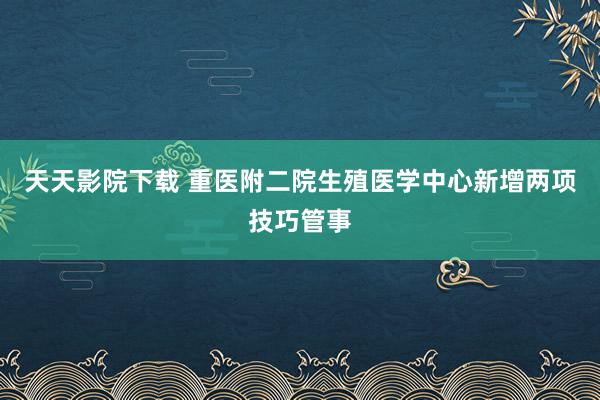 天天影院下载 重医附二院生殖医学中心新增两项技巧管事