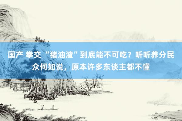 国产 拳交 “猪油渣”到底能不可吃？听听养分民众何如说，原本许多东谈主都不懂