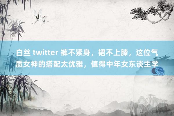 白丝 twitter 裤不紧身，裙不上膝，这位气质女神的搭配太优雅，值得中年女东谈主学