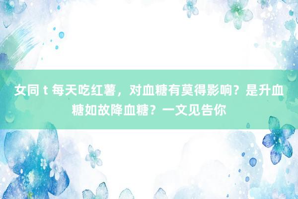 女同 t 每天吃红薯，对血糖有莫得影响？是升血糖如故降血糖？一文见告你