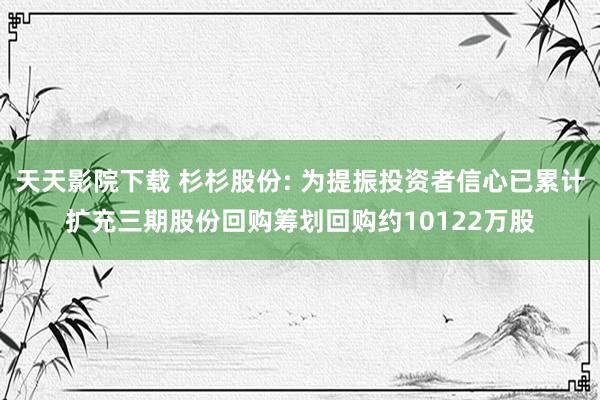 天天影院下载 杉杉股份: 为提振投资者信心已累计扩充三期股份回购筹划回购约10122万股