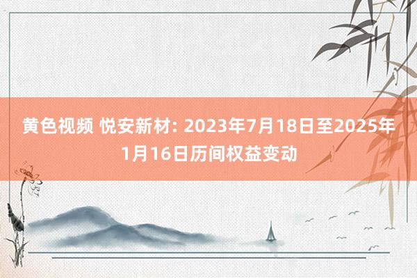 黄色视频 悦安新材: 2023年7月18日至2025年1月16日历间权益变动