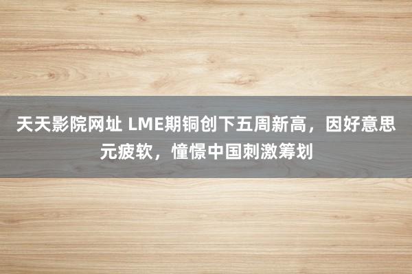 天天影院网址 LME期铜创下五周新高，因好意思元疲软，憧憬中国刺激筹划