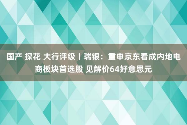 国产 探花 大行评级丨瑞银：重申京东看成内地电商板块首选股 见解价64好意思元