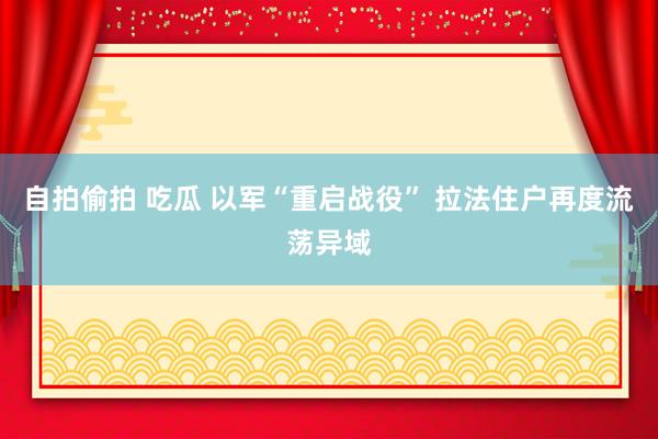 自拍偷拍 吃瓜 以军“重启战役” 拉法住户再度流荡异域